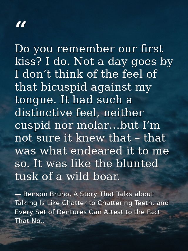 Do you remember our first kiss? I do. Not a day goes by I don’t think of the feel of that bicuspid against my tongue. It — Benson Bruno, A Story That Talks about Talking Is Like Chatter to Chattering Teeth, and Every Set of Dentures Can Attest to the Fact That No..