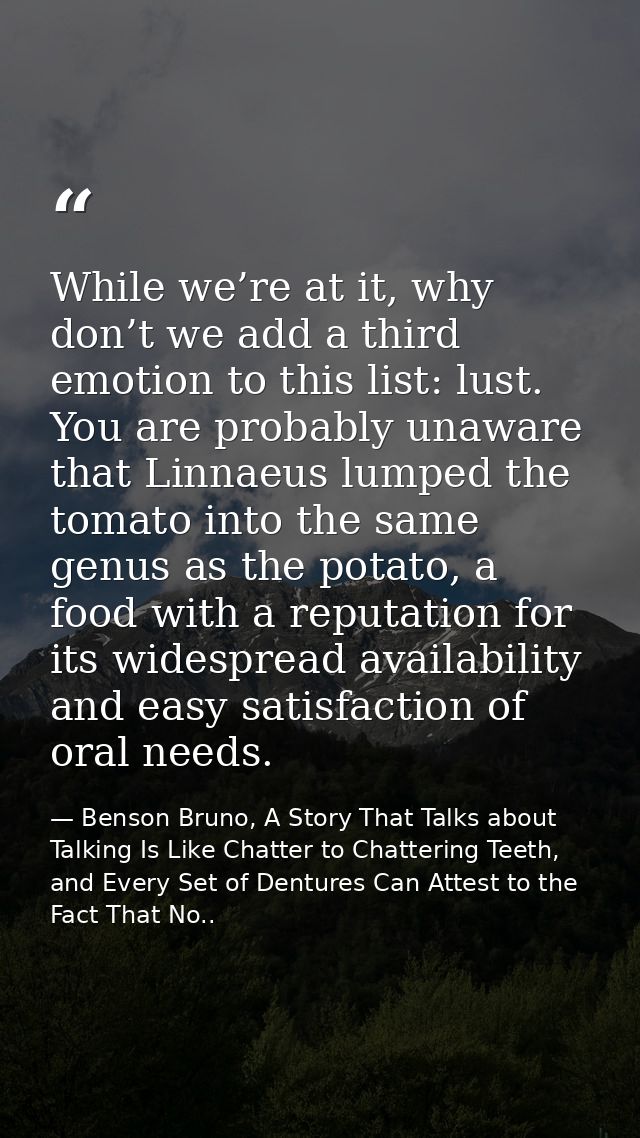 While we’re at it, why don’t we add a third emotion to this list: lust. You are probably unaware that Linnaeus lumped th — Benson Bruno, A Story That Talks about Talking Is Like Chatter to Chattering Teeth, and Every Set of Dentures Can Attest to the Fact That No..