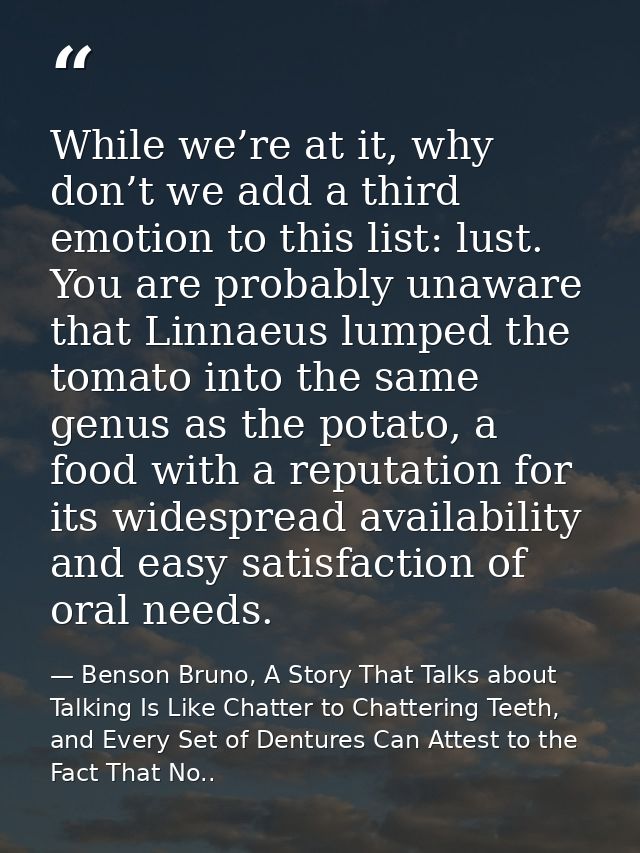 While we’re at it, why don’t we add a third emotion to this list: lust. You are probably unaware that Linnaeus lumped th — Benson Bruno, A Story That Talks about Talking Is Like Chatter to Chattering Teeth, and Every Set of Dentures Can Attest to the Fact That No..