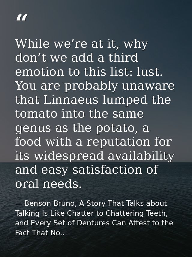 While we’re at it, why don’t we add a third emotion to this list: lust. You are probably unaware that Linnaeus lumped th — Benson Bruno, A Story That Talks about Talking Is Like Chatter to Chattering Teeth, and Every Set of Dentures Can Attest to the Fact That No..