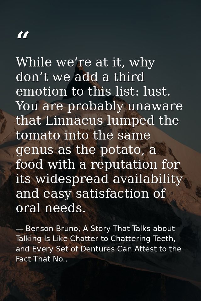 While we’re at it, why don’t we add a third emotion to this list: lust. You are probably unaware that Linnaeus lumped th — Benson Bruno, A Story That Talks about Talking Is Like Chatter to Chattering Teeth, and Every Set of Dentures Can Attest to the Fact That No..