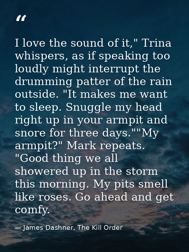 I love the sound of it," Trina whispers, as if speaking too loudly might interrupt the drumming patter of the rain outsi — James Dashner, The Kill Order