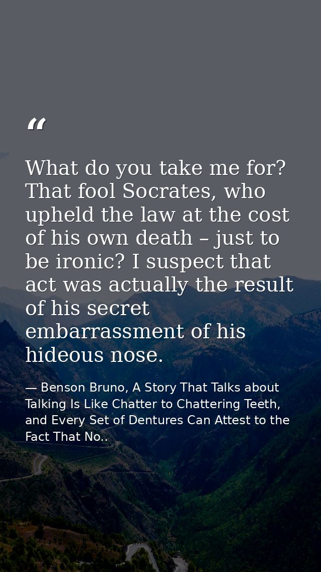 What do you take me for? That fool Socrates, who upheld the law at the cost of his own death – just to be ironic? I susp — Benson Bruno, A Story That Talks about Talking Is Like Chatter to Chattering Teeth, and Every Set of Dentures Can Attest to the Fact That No..
