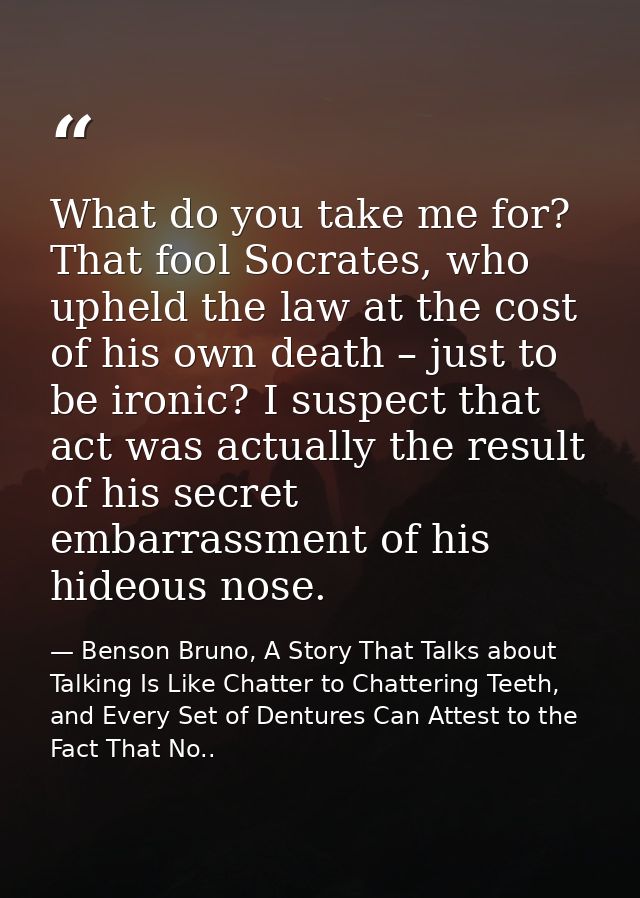What do you take me for? That fool Socrates, who upheld the law at the cost of his own death – just to be ironic? I susp — Benson Bruno, A Story That Talks about Talking Is Like Chatter to Chattering Teeth, and Every Set of Dentures Can Attest to the Fact That No..