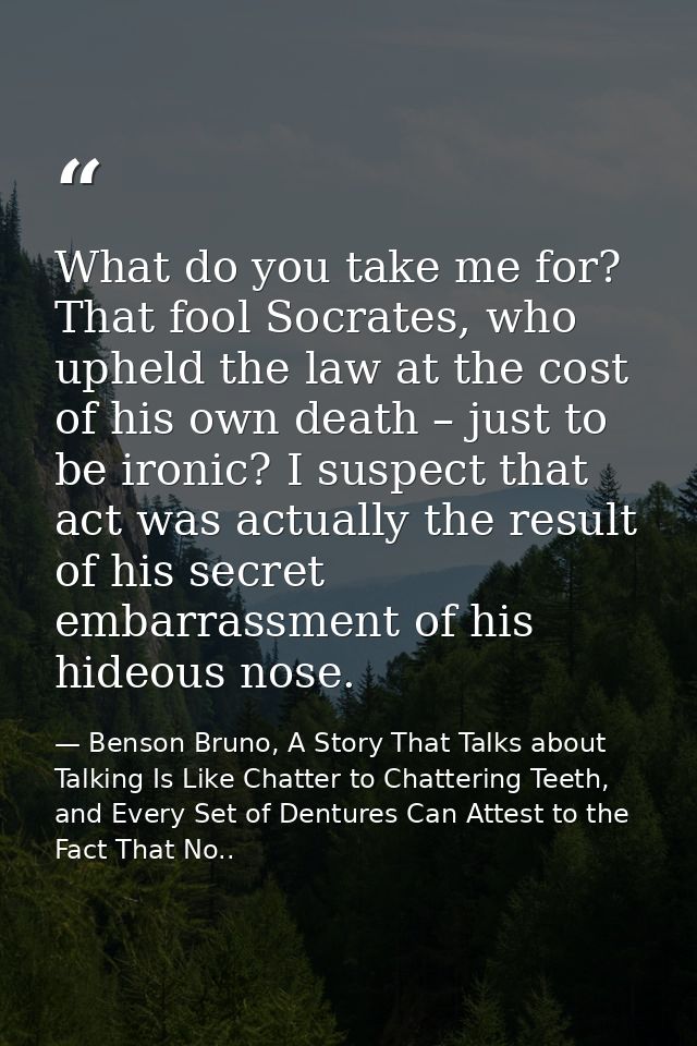 What do you take me for? That fool Socrates, who upheld the law at the cost of his own death – just to be ironic? I susp — Benson Bruno, A Story That Talks about Talking Is Like Chatter to Chattering Teeth, and Every Set of Dentures Can Attest to the Fact That No..