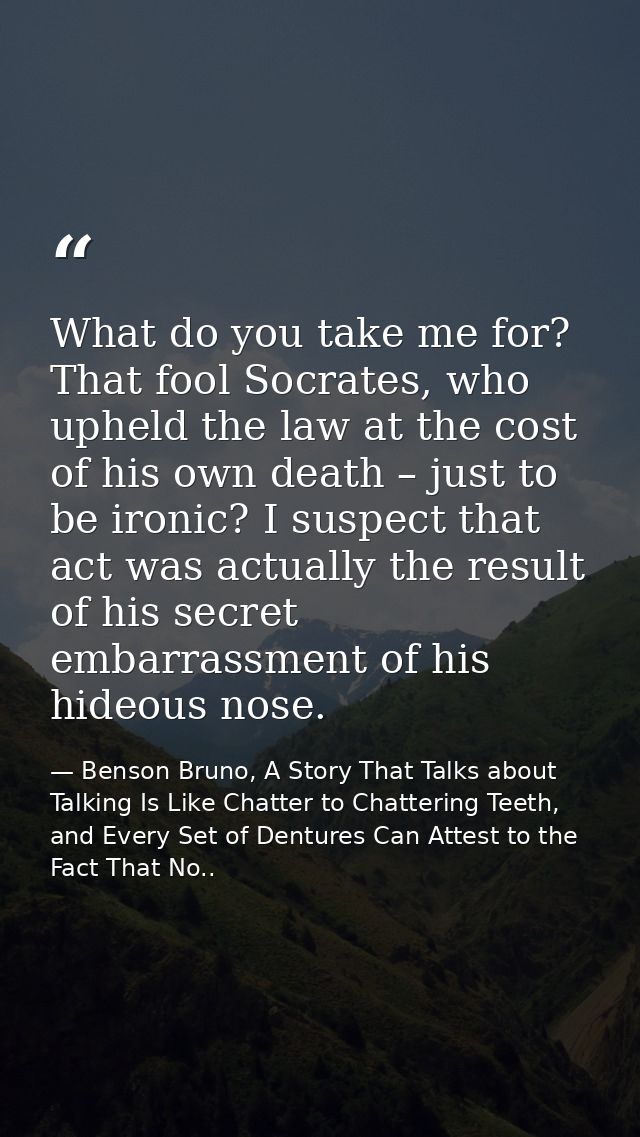 What do you take me for? That fool Socrates, who upheld the law at the cost of his own death – just to be ironic? I susp — Benson Bruno, A Story That Talks about Talking Is Like Chatter to Chattering Teeth, and Every Set of Dentures Can Attest to the Fact That No..
