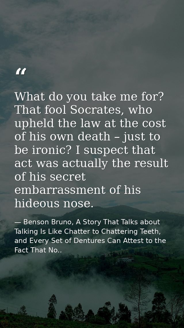 What do you take me for? That fool Socrates, who upheld the law at the cost of his own death – just to be ironic? I susp — Benson Bruno, A Story That Talks about Talking Is Like Chatter to Chattering Teeth, and Every Set of Dentures Can Attest to the Fact That No..