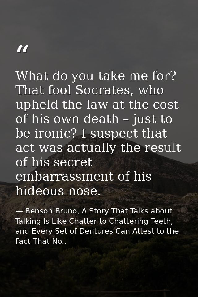 What do you take me for? That fool Socrates, who upheld the law at the cost of his own death – just to be ironic? I susp — Benson Bruno, A Story That Talks about Talking Is Like Chatter to Chattering Teeth, and Every Set of Dentures Can Attest to the Fact That No..