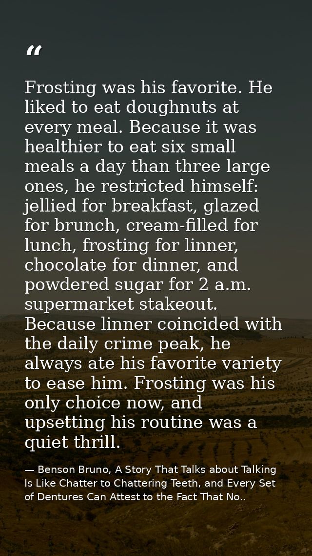 Frosting was his favorite. He liked to eat doughnuts at every meal. Because it was healthier to eat six small meals a da — Benson Bruno, A Story That Talks about Talking Is Like Chatter to Chattering Teeth, and Every Set of Dentures Can Attest to the Fact That No..