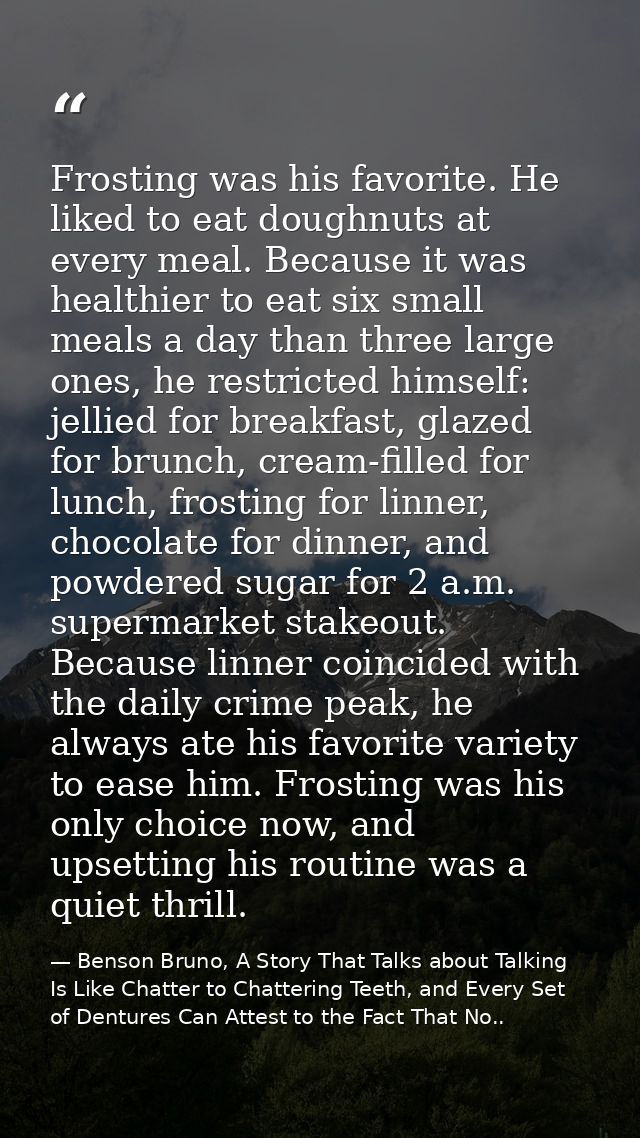 Frosting was his favorite. He liked to eat doughnuts at every meal. Because it was healthier to eat six small meals a da — Benson Bruno, A Story That Talks about Talking Is Like Chatter to Chattering Teeth, and Every Set of Dentures Can Attest to the Fact That No..