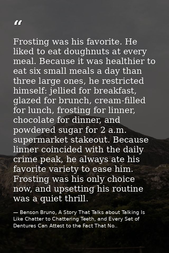 Frosting was his favorite. He liked to eat doughnuts at every meal. Because it was healthier to eat six small meals a da — Benson Bruno, A Story That Talks about Talking Is Like Chatter to Chattering Teeth, and Every Set of Dentures Can Attest to the Fact That No..