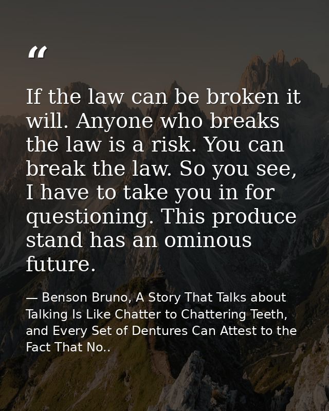 If the law can be broken it will. Anyone who breaks the law is a risk. You can break the law. So you see, I have to take — Benson Bruno, A Story That Talks about Talking Is Like Chatter to Chattering Teeth, and Every Set of Dentures Can Attest to the Fact That No..
