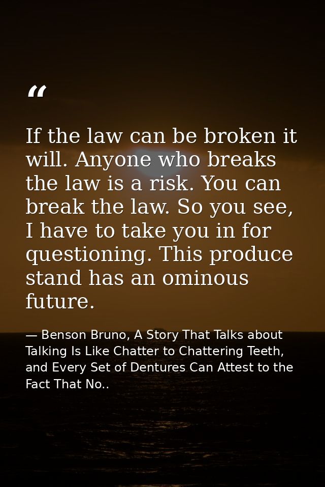 If the law can be broken it will. Anyone who breaks the law is a risk. You can break the law. So you see, I have to take — Benson Bruno, A Story That Talks about Talking Is Like Chatter to Chattering Teeth, and Every Set of Dentures Can Attest to the Fact That No..