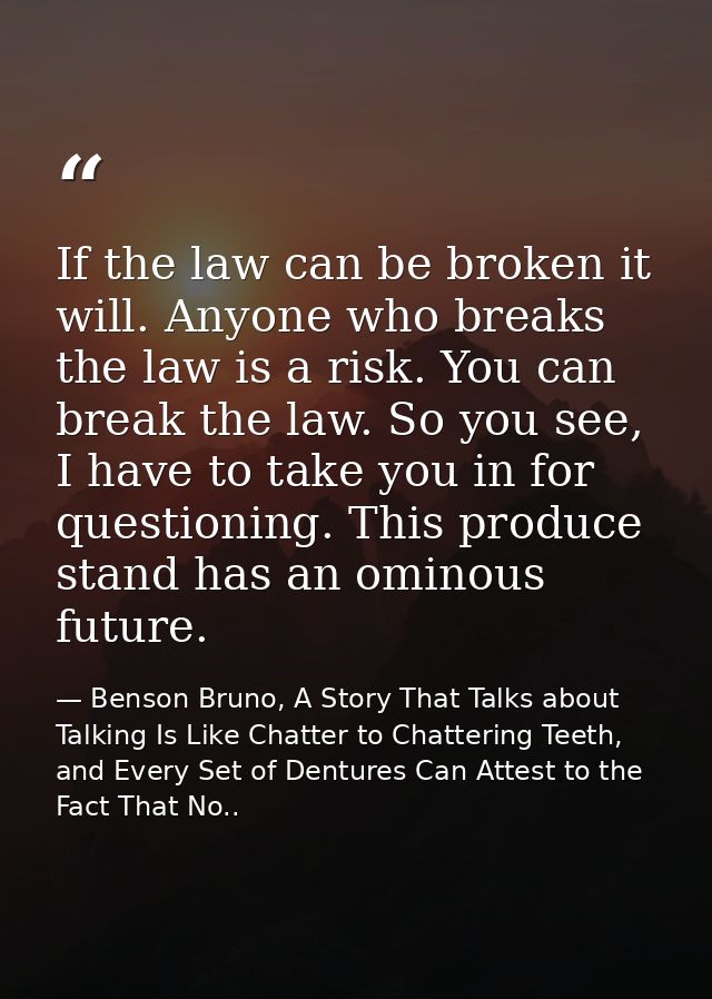 If the law can be broken it will. Anyone who breaks the law is a risk. You can break the law. So you see, I have to take — Benson Bruno, A Story That Talks about Talking Is Like Chatter to Chattering Teeth, and Every Set of Dentures Can Attest to the Fact That No..