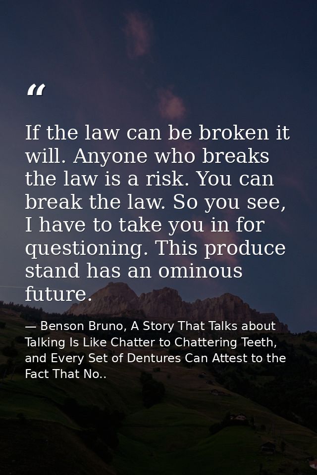 If the law can be broken it will. Anyone who breaks the law is a risk. You can break the law. So you see, I have to take — Benson Bruno, A Story That Talks about Talking Is Like Chatter to Chattering Teeth, and Every Set of Dentures Can Attest to the Fact That No..