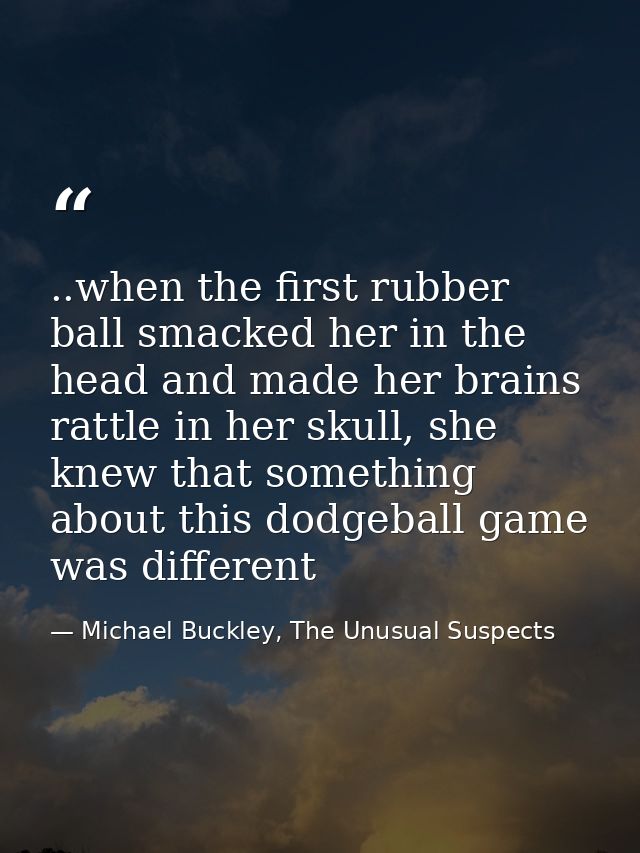..when the first rubber ball smacked her in the head and made her brains rattle in her skull, she knew that something ab — Michael Buckley, The Unusual Suspects