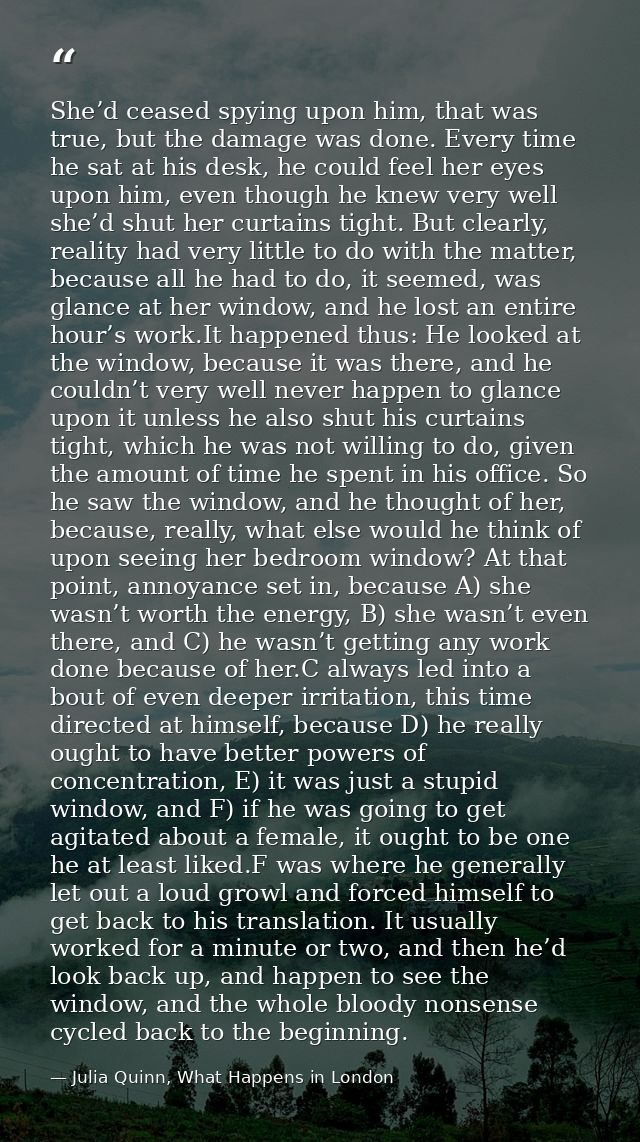She’d ceased spying upon him, that was true, but the damage was done. Every time he sat at his desk, he could feel her e — Julia Quinn, What Happens in London