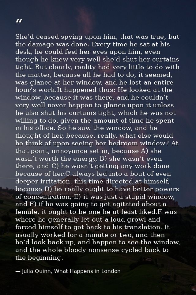She’d ceased spying upon him, that was true, but the damage was done. Every time he sat at his desk, he could feel her e — Julia Quinn, What Happens in London