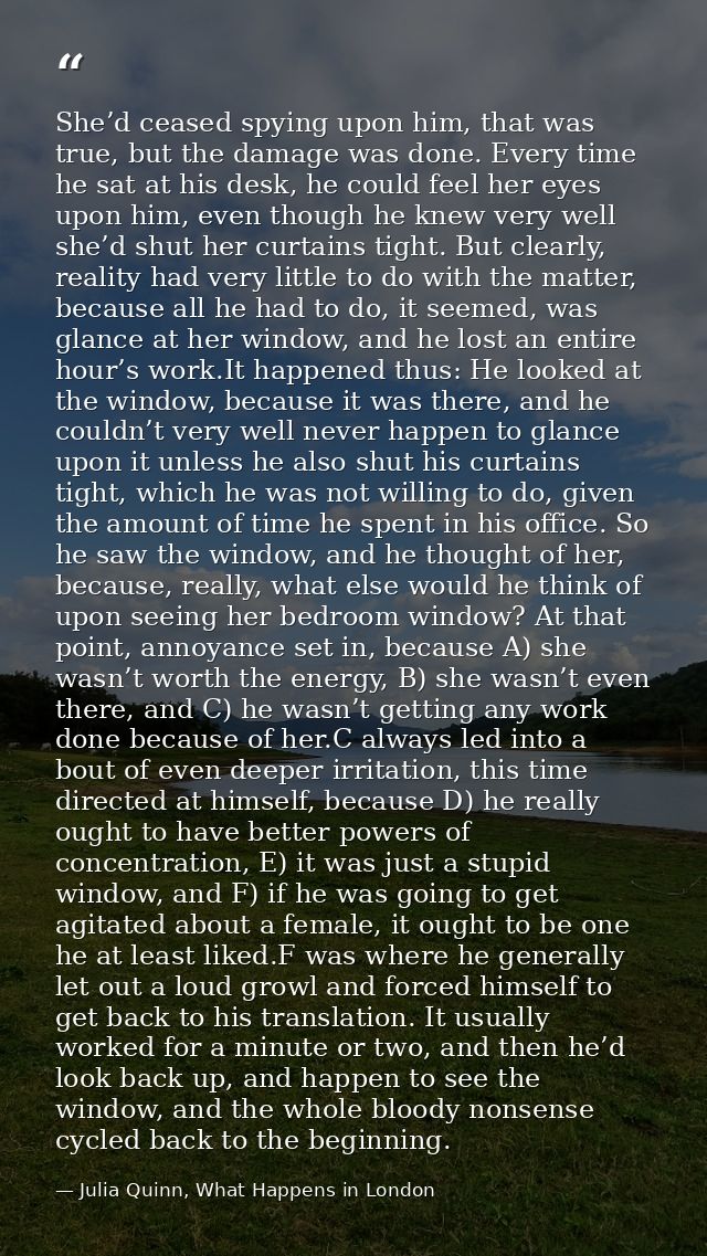 She’d ceased spying upon him, that was true, but the damage was done. Every time he sat at his desk, he could feel her e — Julia Quinn, What Happens in London