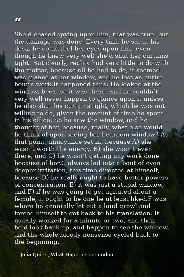 She’d ceased spying upon him, that was true, but the damage was done. Every time he sat at his desk, he could feel her e — Julia Quinn, What Happens in London
