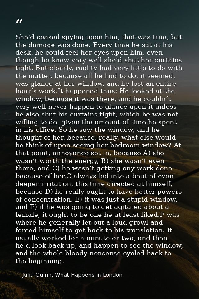 She’d ceased spying upon him, that was true, but the damage was done. Every time he sat at his desk, he could feel her e — Julia Quinn, What Happens in London