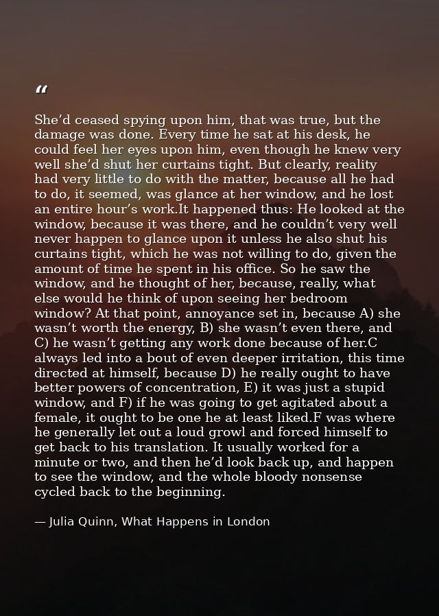 She’d ceased spying upon him, that was true, but the damage was done. Every time he sat at his desk, he could feel her e — Julia Quinn, What Happens in London