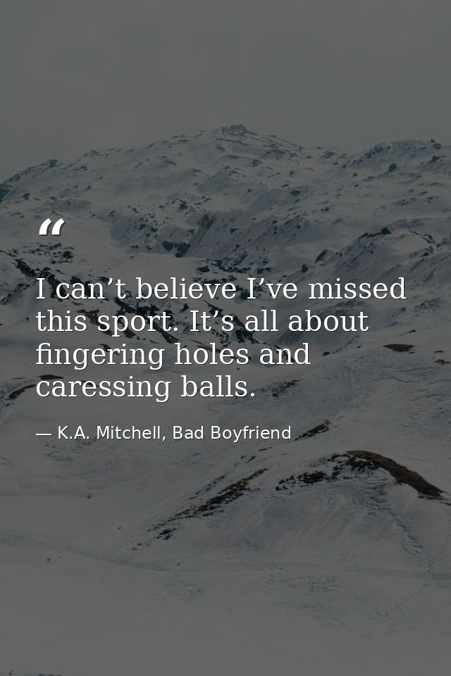 I can’t believe I’ve missed this sport. It’s all about fingering holes and caressing balls. — K.A. Mitchell, Bad Boyfriend