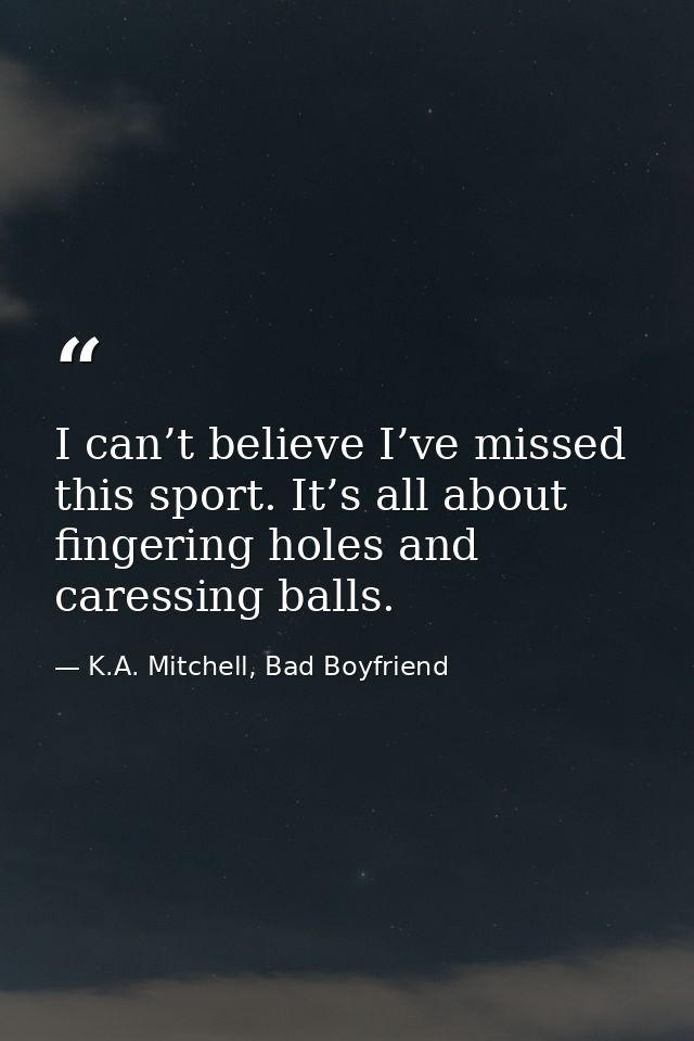 I can’t believe I’ve missed this sport. It’s all about fingering holes and caressing balls. — K.A. Mitchell, Bad Boyfriend