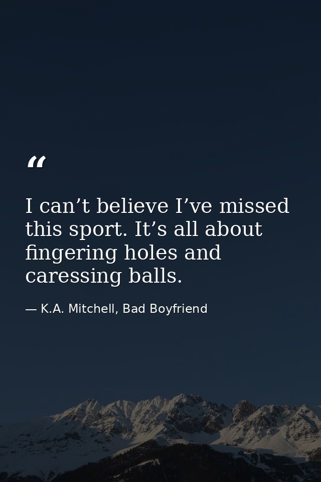 I can’t believe I’ve missed this sport. It’s all about fingering holes and caressing balls. — K.A. Mitchell, Bad Boyfriend