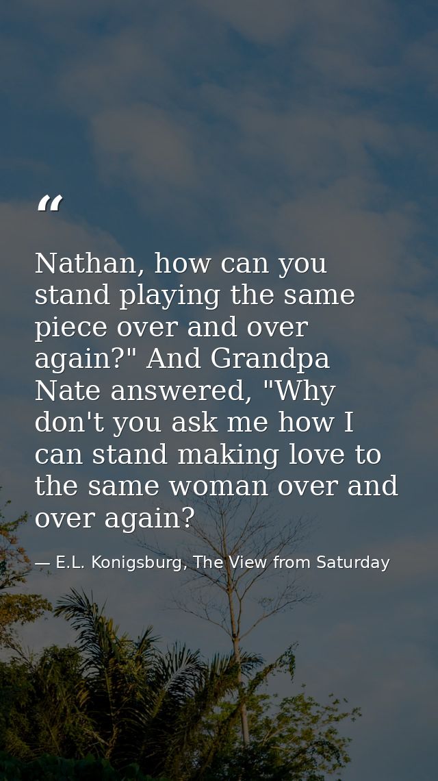 Nathan, how can you stand playing the same piece over and over again?" And Grandpa Nate answered, "Why don't you ask me  — E.L. Konigsburg, The View from Saturday