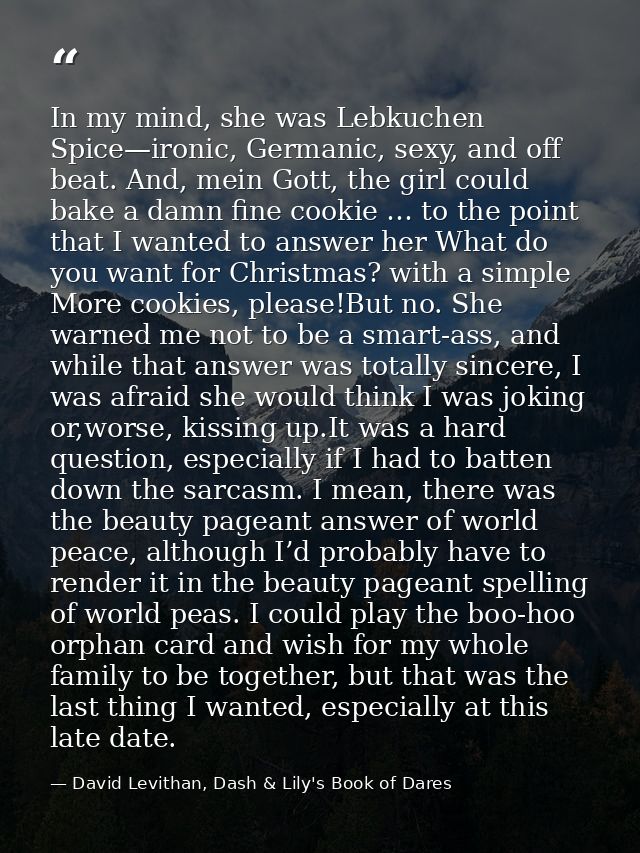 In my mind, she was Lebkuchen Spice—ironic, Germanic, sexy, and off beat. And, mein Gott, the girl could bake a damn fin — David Levithan, Dash & Lily's Book of Dares
