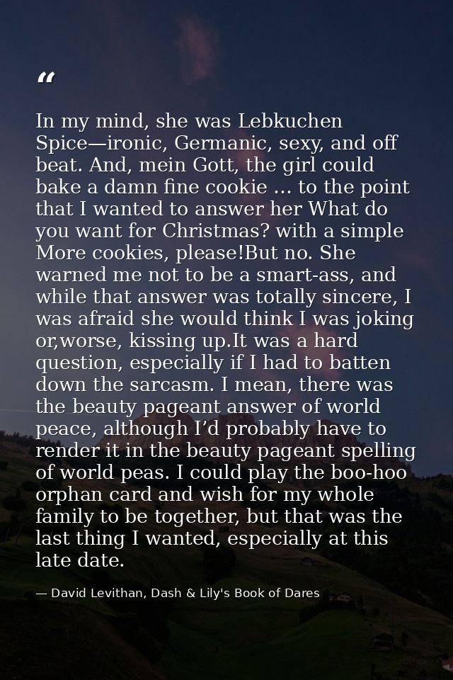 In my mind, she was Lebkuchen Spice—ironic, Germanic, sexy, and off beat. And, mein Gott, the girl could bake a damn fin — David Levithan, Dash & Lily's Book of Dares