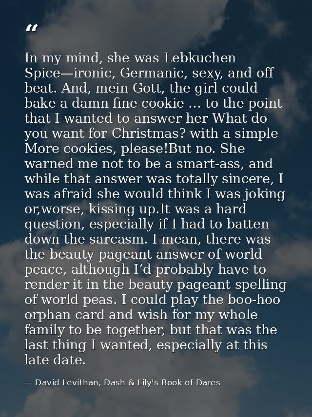 In my mind, she was Lebkuchen Spice—ironic, Germanic, sexy, and off beat. And, mein Gott, the girl could bake a damn fin — David Levithan, Dash & Lily's Book of Dares