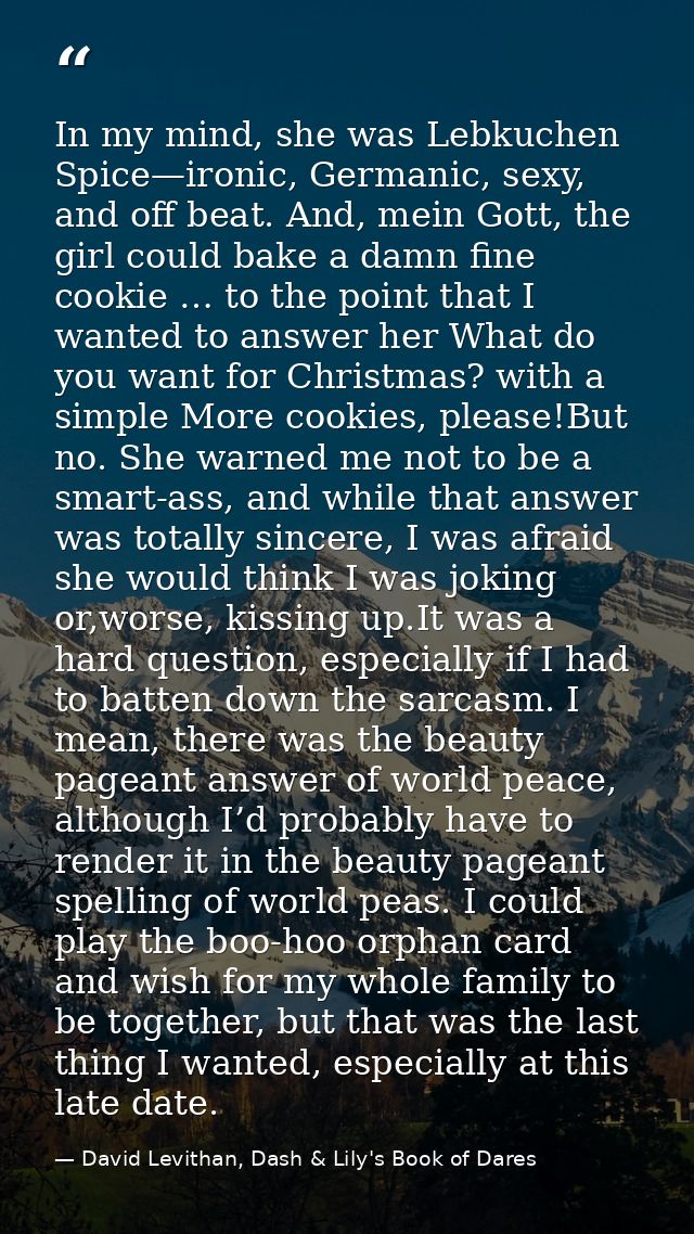 In my mind, she was Lebkuchen Spice—ironic, Germanic, sexy, and off beat. And, mein Gott, the girl could bake a damn fin — David Levithan, Dash & Lily's Book of Dares