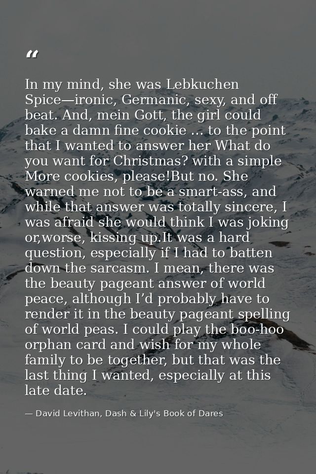 In my mind, she was Lebkuchen Spice—ironic, Germanic, sexy, and off beat. And, mein Gott, the girl could bake a damn fin — David Levithan, Dash & Lily's Book of Dares