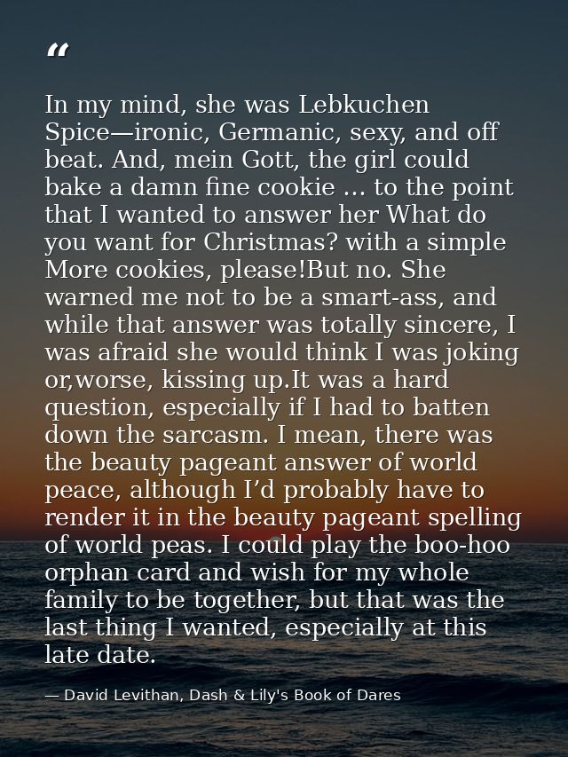 In my mind, she was Lebkuchen Spice—ironic, Germanic, sexy, and off beat. And, mein Gott, the girl could bake a damn fin — David Levithan, Dash & Lily's Book of Dares
