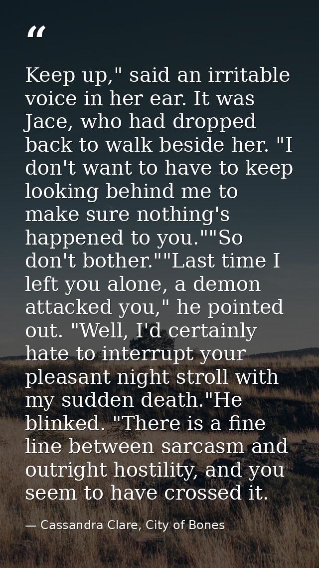 Keep up," said an irritable voice in her ear. It was Jace, who had dropped back to walk beside her. "I don't want to hav — Cassandra Clare, City of Bones