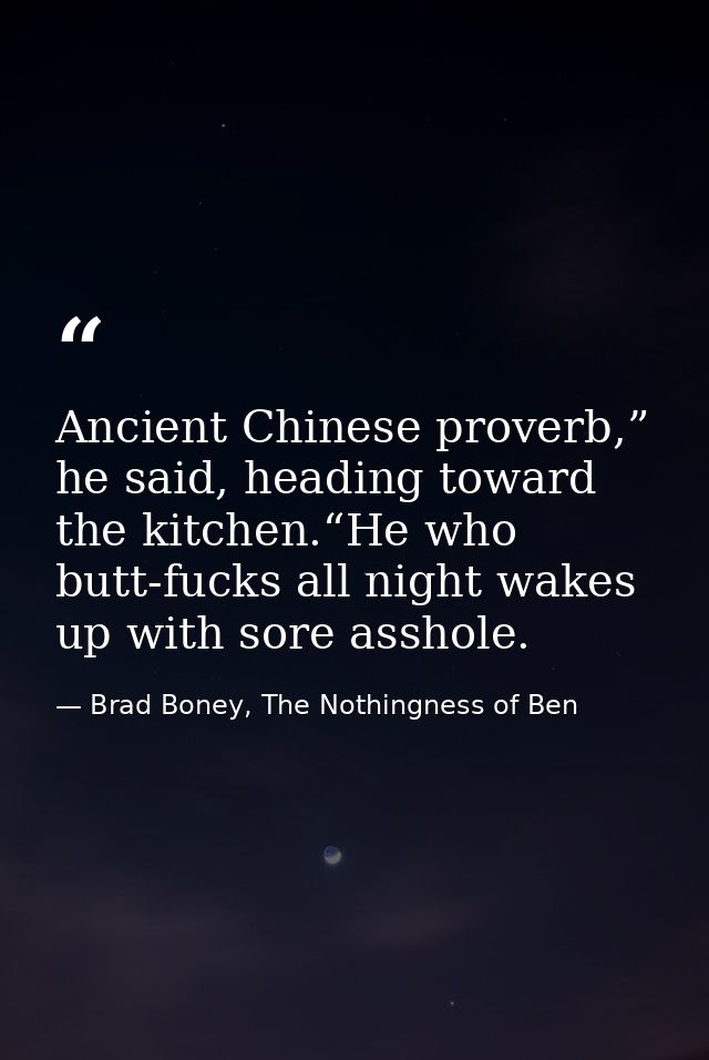Ancient Chinese proverb,” he said, heading toward the kitchen.“He who butt-fucks all night wakes up with sore asshole. — Brad Boney, The Nothingness of Ben