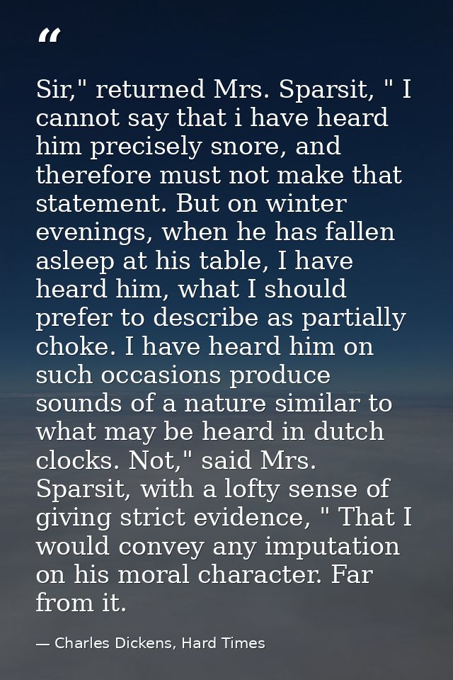 Sir," returned Mrs. Sparsit, " I cannot say that i have heard him precisely snore, and therefore must not make that stat — Charles Dickens, Hard Times