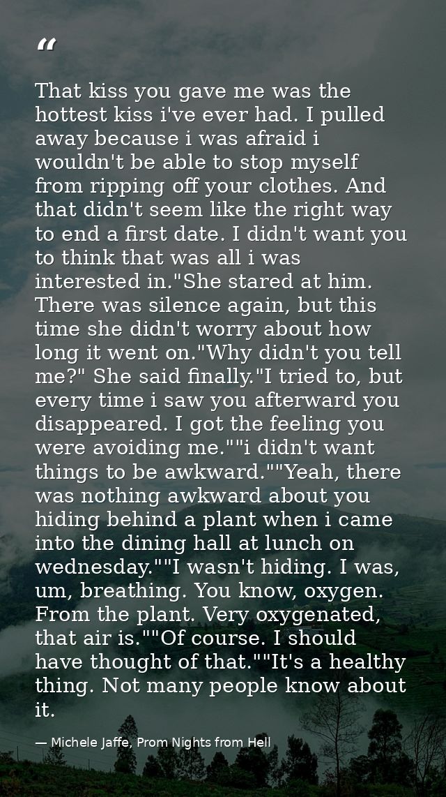 That kiss you gave me was the hottest kiss i've ever had. I pulled away because i was afraid i wouldn't be able to stop  — Michele Jaffe, Prom Nights from Hell