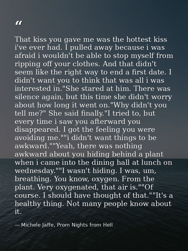 That kiss you gave me was the hottest kiss i've ever had. I pulled away because i was afraid i wouldn't be able to stop  — Michele Jaffe, Prom Nights from Hell