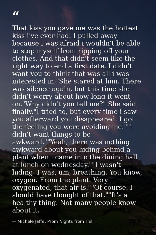 That kiss you gave me was the hottest kiss i've ever had. I pulled away because i was afraid i wouldn't be able to stop  — Michele Jaffe, Prom Nights from Hell