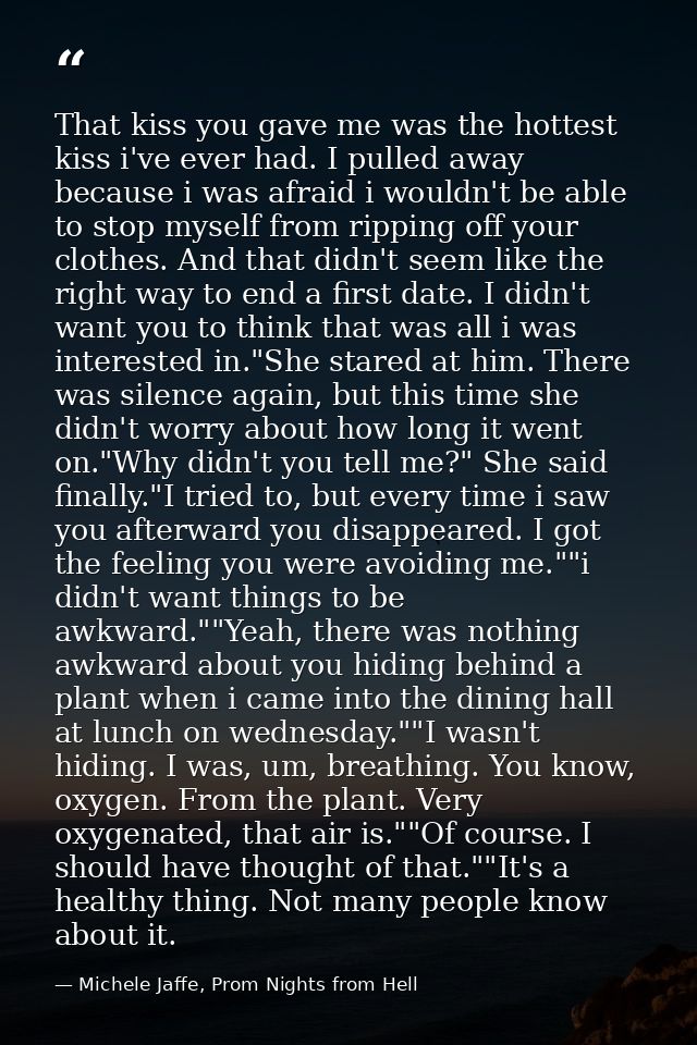 That kiss you gave me was the hottest kiss i've ever had. I pulled away because i was afraid i wouldn't be able to stop  — Michele Jaffe, Prom Nights from Hell