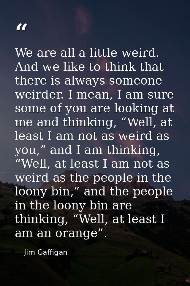 We are all a little weird. And we like to think that there is always someone weirder. I mean, I am sure some of you are  — Jim Gaffigan