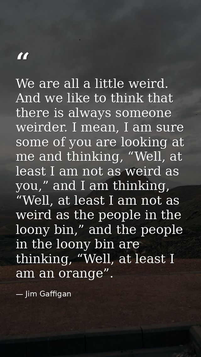 We are all a little weird. And we like to think that there is always someone weirder. I mean, I am sure some of you are  — Jim Gaffigan