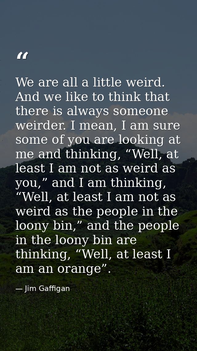 We are all a little weird. And we like to think that there is always someone weirder. I mean, I am sure some of you are  — Jim Gaffigan