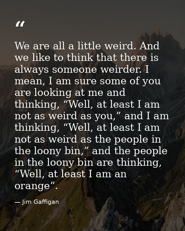 We are all a little weird. And we like to think that there is always someone weirder. I mean, I am sure some of you are  — Jim Gaffigan