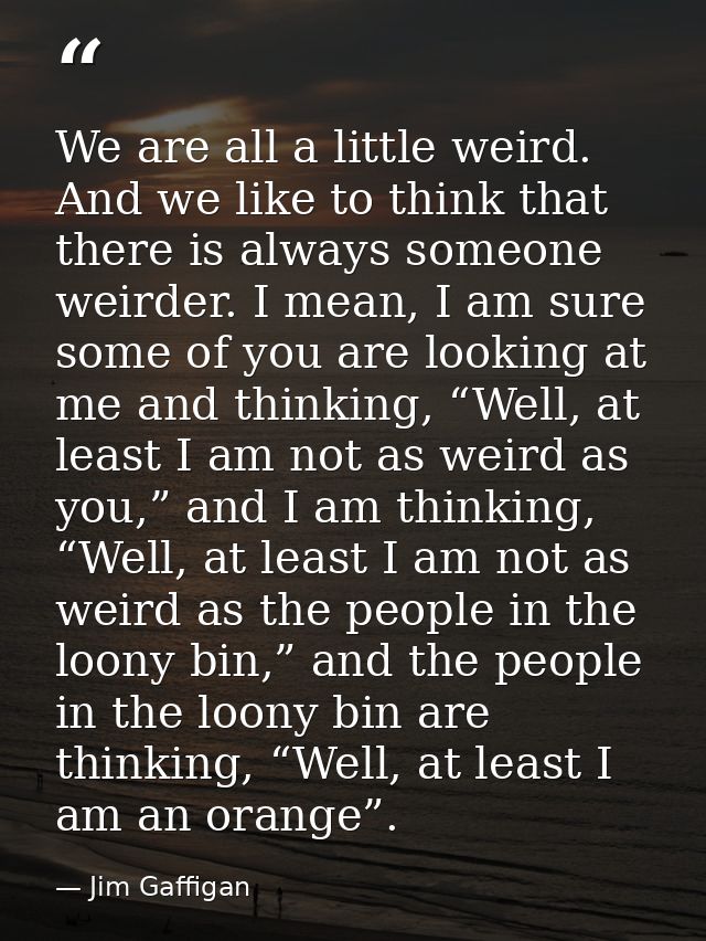 We are all a little weird. And we like to think that there is always someone weirder. I mean, I am sure some of you are  — Jim Gaffigan
