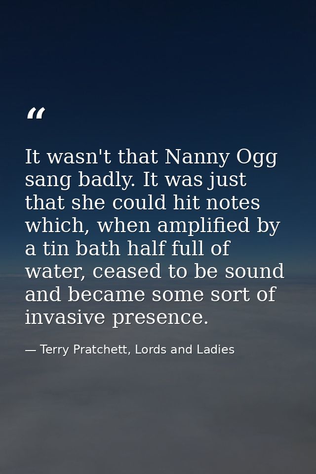 It wasn't that Nanny Ogg sang badly. It was just that she could hit notes which, when amplified by a tin bath half full  — Terry Pratchett, Lords and Ladies