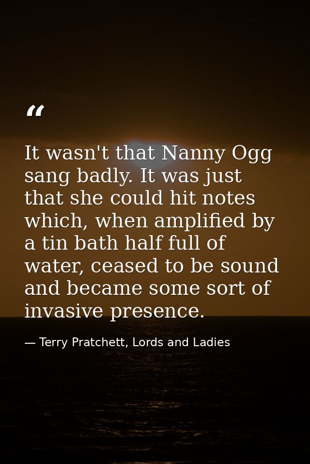 It wasn't that Nanny Ogg sang badly. It was just that she could hit notes which, when amplified by a tin bath half full  — Terry Pratchett, Lords and Ladies